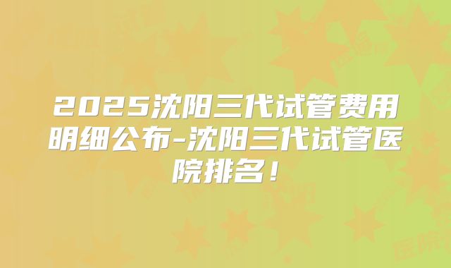2025沈阳三代试管费用明细公布-沈阳三代试管医院排名!