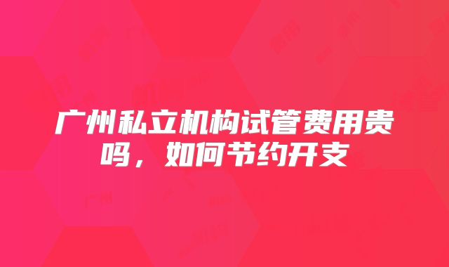 广州私立机构试管费用贵吗，如何节约开支