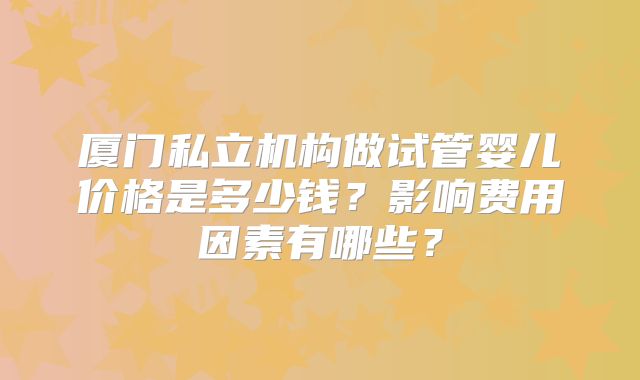 厦门私立机构做试管婴儿价格是多少钱?影响费用因素有哪些?