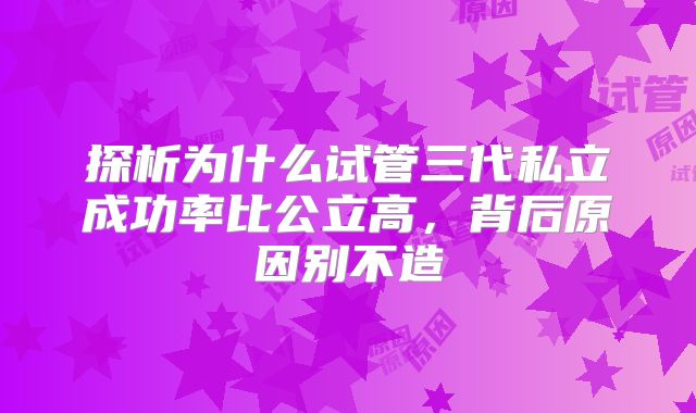 探析为什么试管三代私立成功率比公立高,背后原因别不造