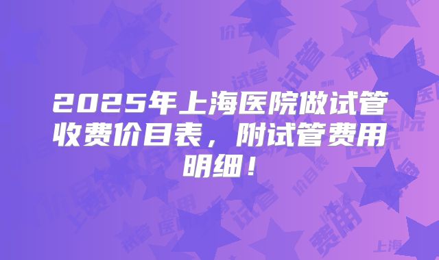 2025年上海医院做试管收费价目表,附试管费用明细!