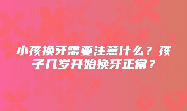 小孩换牙需要注意什么?孩子几岁开始换牙正常?