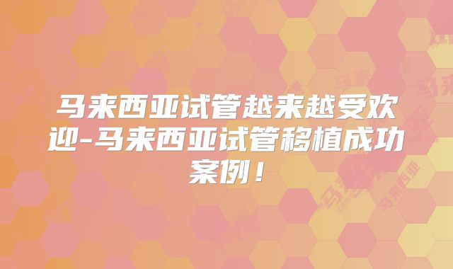 马来西亚试管越来越受欢迎-马来西亚试管移植成功案例！