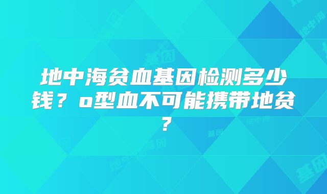 地中海贫血基因检测多少钱?o型血不可能携带地贫?