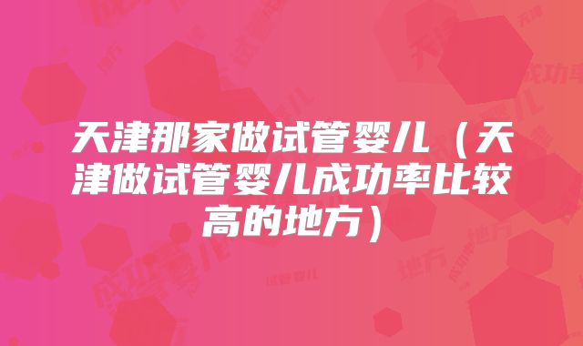 天津那家做试管婴儿（天津做试管婴儿成功率比较高的地方）