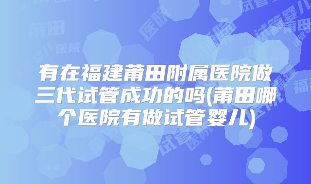 有在福建莆田附属医院做三代试管成功的吗(莆田哪个医院有做试管婴儿)