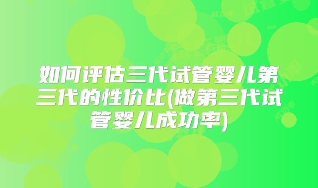 如何评估三代试管婴儿第三代的性价比(做第三代试管婴儿成功率)