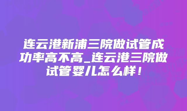 连云港新浦三院做试管成功率高不高_连云港三院做试管婴儿怎么样！