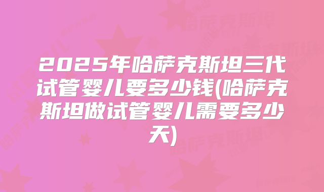 2025年哈萨克斯坦三代试管婴儿要多少钱(哈萨克斯坦做试管婴儿需要多少天)