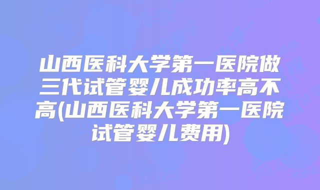 山西医科大学第一医院做三代试管婴儿成功率高不高(山西医科大学第一医院试管婴儿费用)