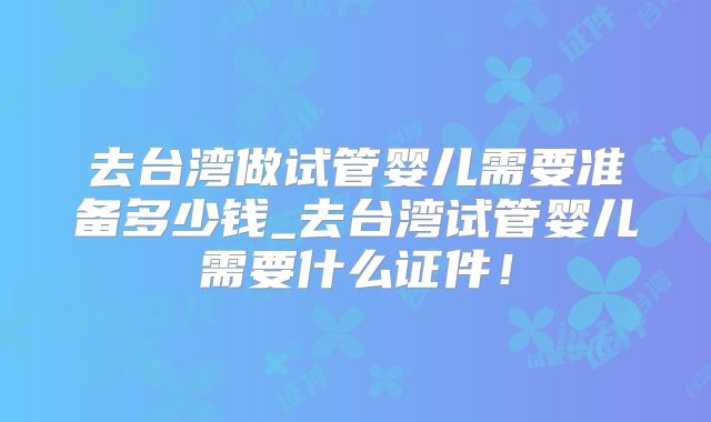 去台湾做试管婴儿需要准备多少钱_去台湾试管婴儿需要什么证件！