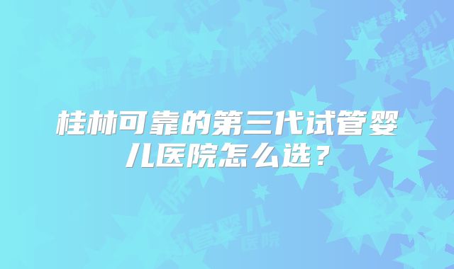 桂林可靠的第三代试管婴儿医院怎么选?