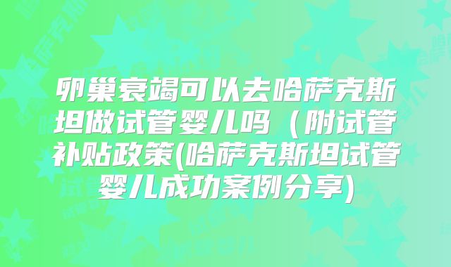 卵巢衰竭可以去哈萨克斯坦做试管婴儿吗（附试管补贴政策(哈萨克斯坦试管婴儿成功案例分享)