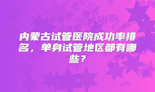 内蒙古试管医院成功率排名,单身试管地区都有哪些?