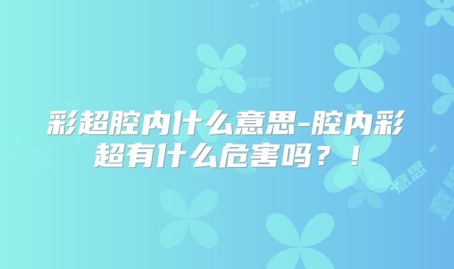 彩超腔内什么意思-腔内彩超有什么危害吗?!