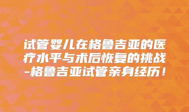 试管婴儿在格鲁吉亚的医疗水平与术后恢复的挑战-格鲁吉亚试管亲身经历！