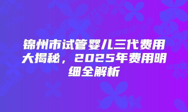 锦州市试管婴儿三代费用大揭秘，2025年费用明细全解析