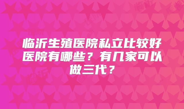 临沂生殖医院私立比较好医院有哪些?有几家可以做三代?