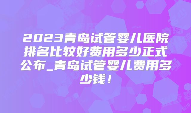2023青岛试管婴儿医院排名比较好费用多少正式公布_青岛试管婴儿费用多少钱！