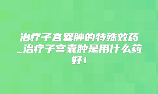 治疗子宫囊肿的特殊效药_治疗子宫囊肿是用什么药好!