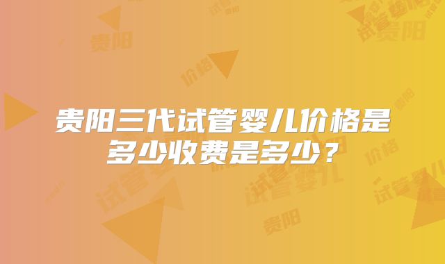 贵阳三代试管婴儿价格是多少收费是多少?