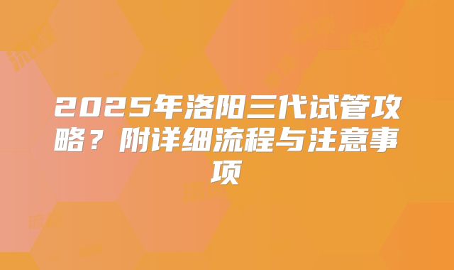 2025年洛阳三代试管攻略？附详细流程与注意事项
