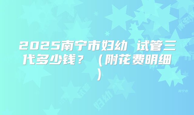 2025南宁市妇幼 试管三代多少钱？（附花费明细）