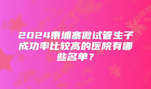 2024柬埔寨做试管生子成功率比较高的医院有哪些名单？