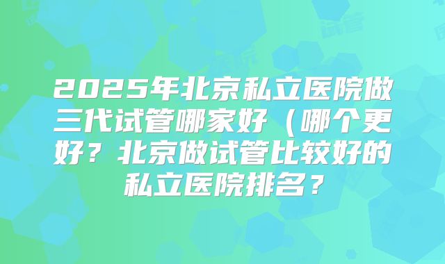 2025年北京私立医院做三代试管哪家好（哪个更好？北京做试管比较好的私立医院排名？