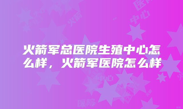 火箭军总医院生殖中心怎么样,火箭军医院怎么样