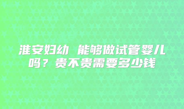 淮安妇幼 能够做试管婴儿吗？贵不贵需要多少钱
