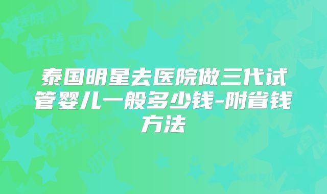 泰国明星去医院做三代试管婴儿一般多少钱-附省钱方法