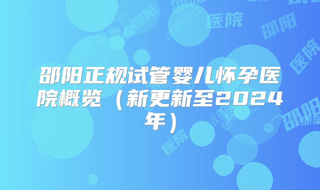 邵阳正规试管婴儿怀孕医院概览（新更新至2024年）
