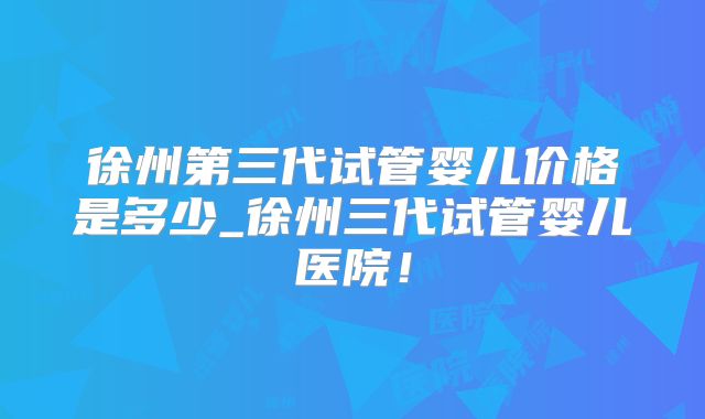 徐州第三代试管婴儿价格是多少_徐州三代试管婴儿医院！