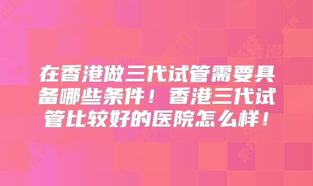 在香港做三代试管需要具备哪些条件！香港三代试管比较好的医院怎么样！