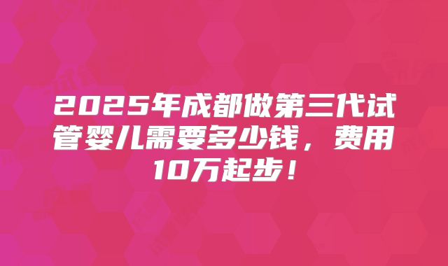 2025年成都做第三代试管婴儿需要多少钱，费用10万起步！