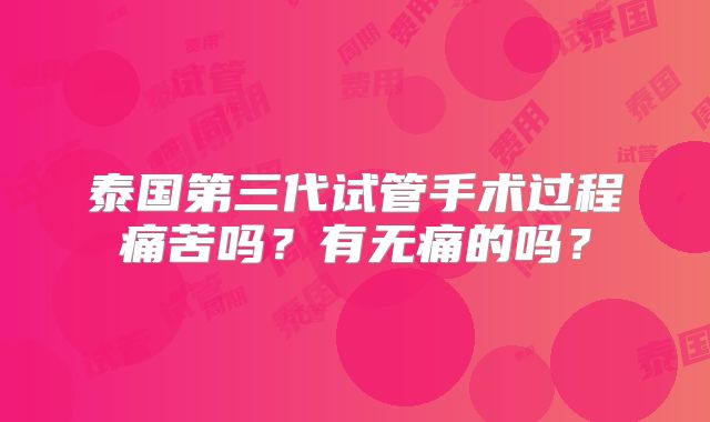 泰国第三代试管手术过程痛苦吗?有无痛的吗?