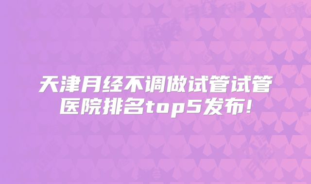 天津月经不调做试管试管医院排名top5发布!