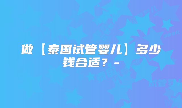 做【泰国试管婴儿】多少钱合适?-