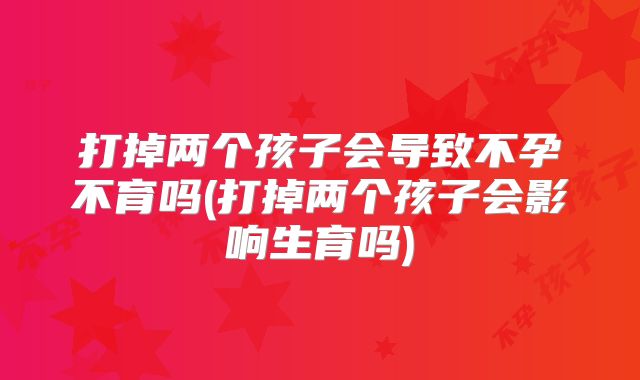 打掉两个孩子会导致不孕不育吗(打掉两个孩子会影响生育吗)