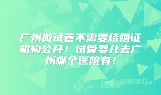 广州做试管不需要结婚证机构公开！试管婴儿去广州哪个医院有！
