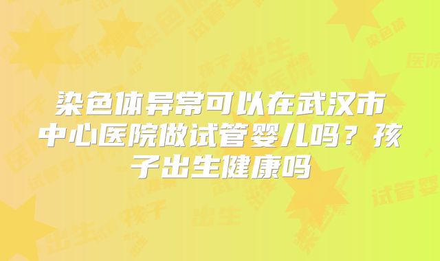 染色体异常可以在武汉市中心医院做试管婴儿吗？孩子出生健康吗