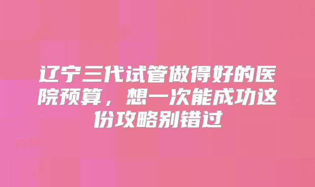辽宁三代试管做得好的医院预算，想一次能成功这份攻略别错过