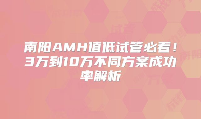 南阳AMH值低试管必看!3万到10万不同方案成功率解析