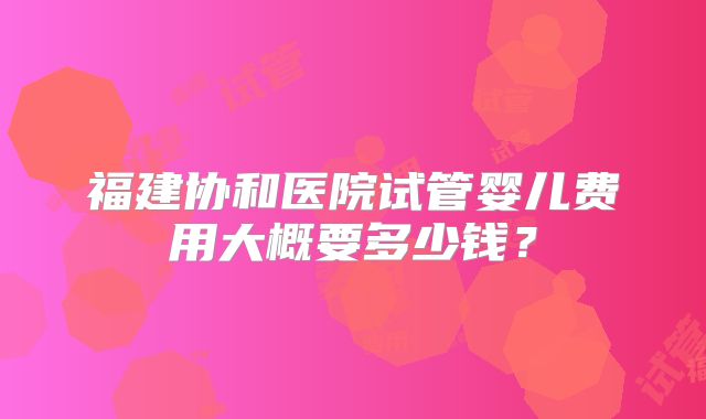 福建协和医院试管婴儿费用大概要多少钱？