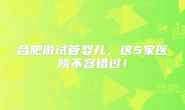 合肥做试管婴儿，这5家医院不容错过！