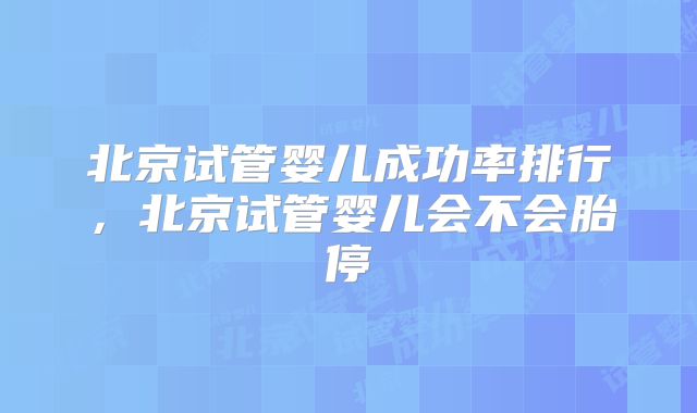 北京试管婴儿成功率排行,北京试管婴儿会不会胎停