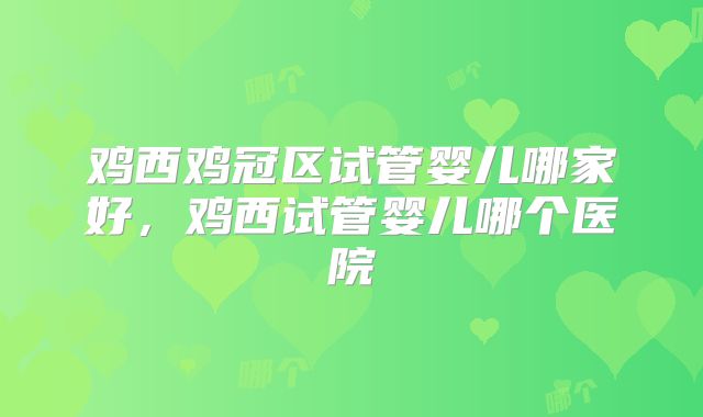 鸡西鸡冠区试管婴儿哪家好，鸡西试管婴儿哪个医院