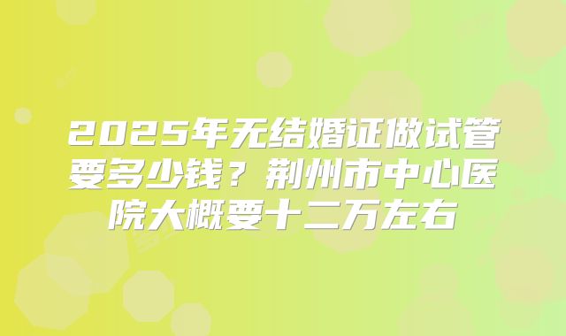 2025年无结婚证做试管要多少钱？荆州市中心医院大概要十二万左右