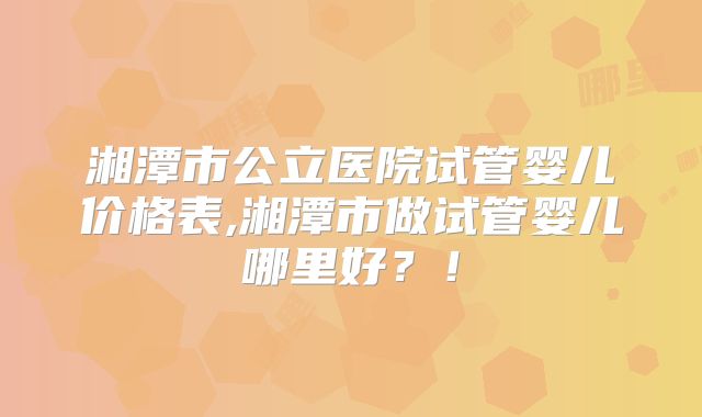 湘潭市公立医院试管婴儿价格表,湘潭市做试管婴儿哪里好?!